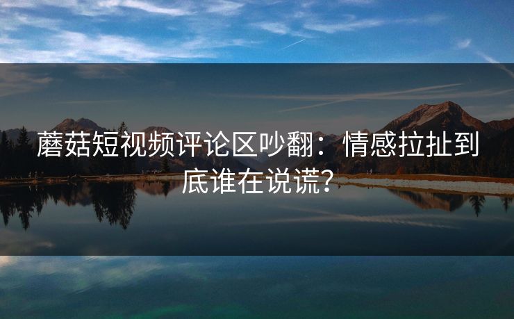 蘑菇短视频评论区吵翻：情感拉扯到底谁在说谎？