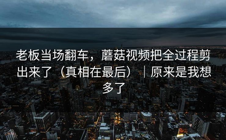 老板当场翻车,蘑菇视频把全过程剪出来了(真相在最后)|原来是我想多了 老板当场翻车,蘑菇视频把全过程剪出来了(真相在最后)|原来是我想多了