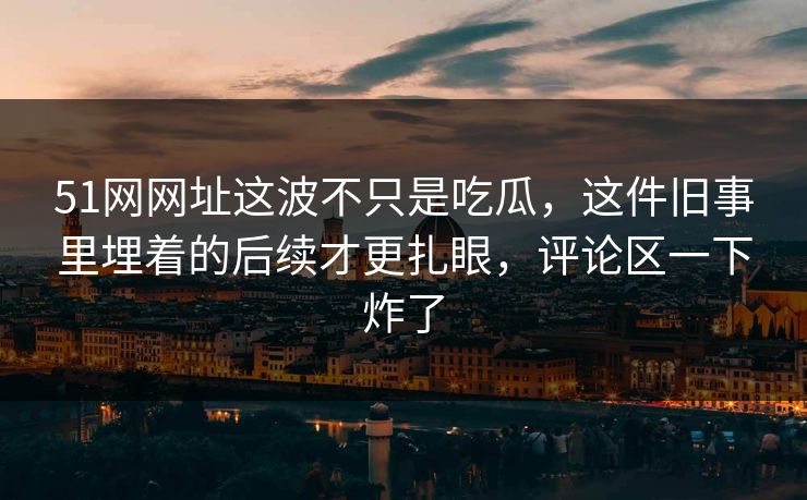 51网网址这波不只是吃瓜,这件旧事里埋着的后续才更扎眼,评论区一下炸了 51网网址这波不只是吃瓜,这件旧事里埋着的后续才更扎眼,评论区一下炸了