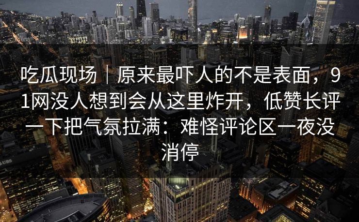 吃瓜现场｜原来最吓人的不是表面，91网没人想到会从这里炸开，低赞长评一下把气氛拉满：难怪评论区一夜没消停