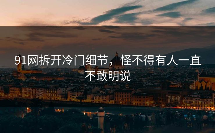 91网拆开冷门细节，怪不得有人一直不敢明说