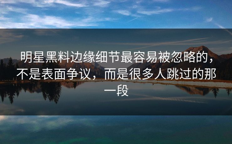 明星黑料边缘细节最容易被忽略的,不是表面争议,而是很多人跳过的那一段 明星黑料边缘细节最容易被忽略的,不是表面争议,而是很多人跳过的那一段